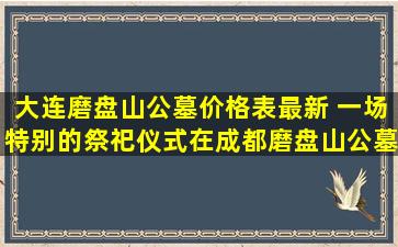 大连磨盘山公墓价格表最新 一场特别的祭祀仪式在成都磨盘山公墓举行